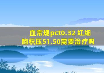 血常规pct0.32 红细胞积压51.50需要治疗吗